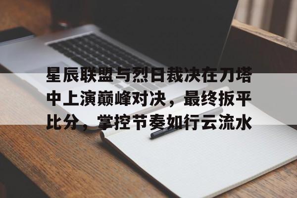 开云体育官方入口-包含星辰联盟与烈日裁决在刀塔中上演巅峰对决，最终扳平比分，掌控节奏如行云流水的词条